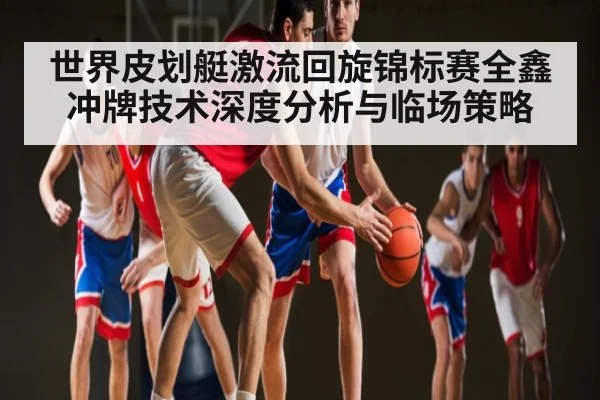 世界皮划艇激流回旋锦标赛全鑫冲牌技术深度分析与临场策略